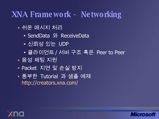 XNA Framework - Networking 쉬운 메시지 처리 SendData  와  ReceiveData 신뢰성 있는  UDP 클라이언트 / 서버 구조 혹은  Peer to Peer 음성 채팅 지원 Packet  지연 및 손실 방지 풍부한  Tutorial  과 샘플 예제  http://creators.xna.com/   