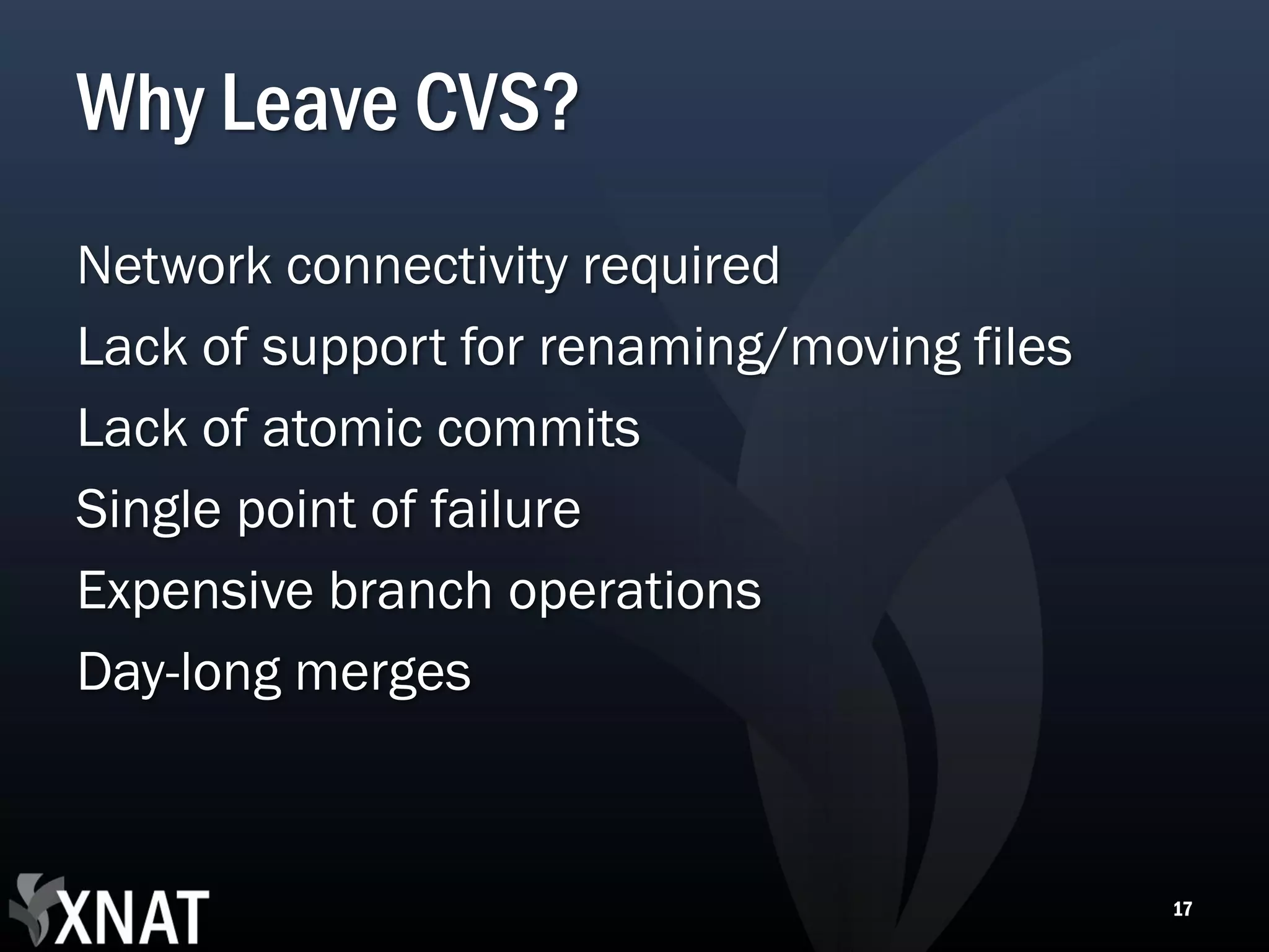 Why Leave CVS? Network connectivity required Lack of support for renaming/moving files Lack of atomic commits Single point of failure Expensive branch operations Day-long merges 17 