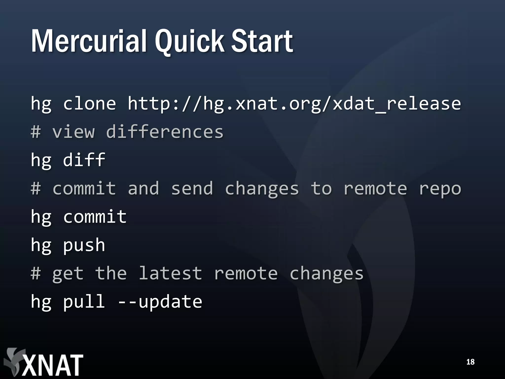 Mercurial Quick Start hg clone http://hg.xnat.org/xdat_release # view differences hg diff # commit and send changes to remote repo hg commit hg push # get the latest remote changes hg pull --update 18 