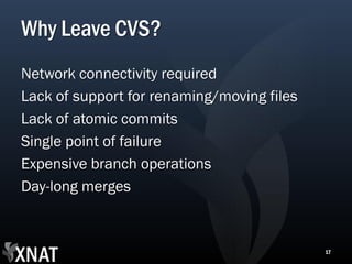 Why Leave CVS?
Network connectivity required
Lack of support for renaming/moving files
Lack of atomic commits
Single point of failure
Expensive branch operations
Day-long merges



                                            17
 