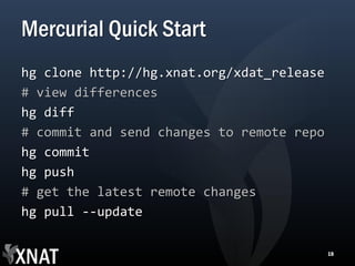 Mercurial Quick Start
hg clone http://hg.xnat.org/xdat_release
# view differences
hg diff
# commit and send changes to remote repo
hg commit
hg push
# get the latest remote changes
hg pull --update

                                           18
 