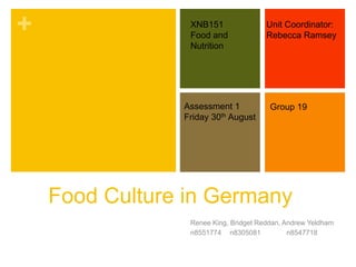 +
Food Culture in Germany
Renee King, Bridget Reddan, Andrew Yeldham
n8551774 n8305081 n8547718
XNB151
Food and
Nutrition
Unit Coordinator:
Rebecca Ramsey
Assessment 1
Friday 30th August
Group 19
 