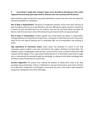 2. Seven-Eleven’s supply chain strategy in Japan can be described as attempting to micro-match
supplyand demandusing rapid replenishment.Whatare some risks associated with thischoice?
Micro-matching supply and demand using rapid replenishment assume that each store will repeat the
same demandpatternona dailybasis.
Risk of Delay in Replenishment: The group of unexpected customers comes to the store and buys all
type of products which are use to sell daily basis, will cause difficulty for regular customers. During such
an event, the store will likely stock out and customers may visit the next Seven-Eleven site down the
blockto make theirpurchases.Some of thisdemandmaypermanentlyshift,causingalocal ripple.
Risk of Delay in Transportation: Another possible issue would result from delays in transportation;
although deliveries are scheduled for off-peak hours, a disruption in traffic flow will result in low service
levels for the next wave of demand and it is potentially high cost of transportation and receiving at
stores.
High dependency of information system: Seven eleven has attributed its success to the total
information system installed in very store and linked to the supplier, distributor and head office. The
hardware system included graphic order terminal, scanner terminal. Store computers linked to the ISDN
network and POS registers. Thus, seven eleven heavily depend on its information system and its supply
chain is matched with the demand through this technology. As relying on information technology there
wouldbe a majorof breakdownif a systemfails.
Sensitive Regularities: the process from ordering the products to selling them needs to be done
accurately and on timely basis. If there is interference in any part of the process, seven eleven will face
lot of difficulties. Irregularities and disruptions occurring at any point in the system make responsive
supplychainmanagementeven more challenging.
 