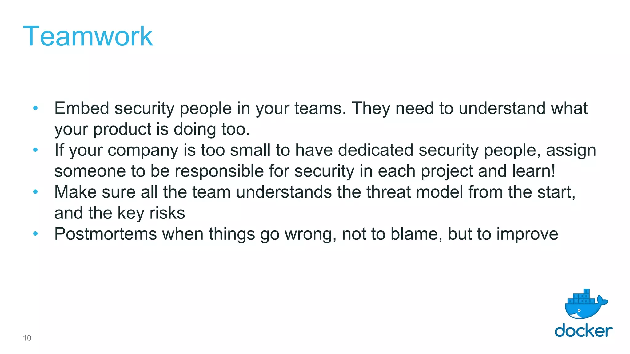 Teamwork
• Embed security people in your teams. They need to understand what
your product is doing too.
• If your company is too small to have dedicated security people, assign
someone to be responsible for security in each project and learn!
• Make sure all the team understands the threat model from the start,
and the key risks
• Postmortems when things go wrong, not to blame, but to improve
10
 