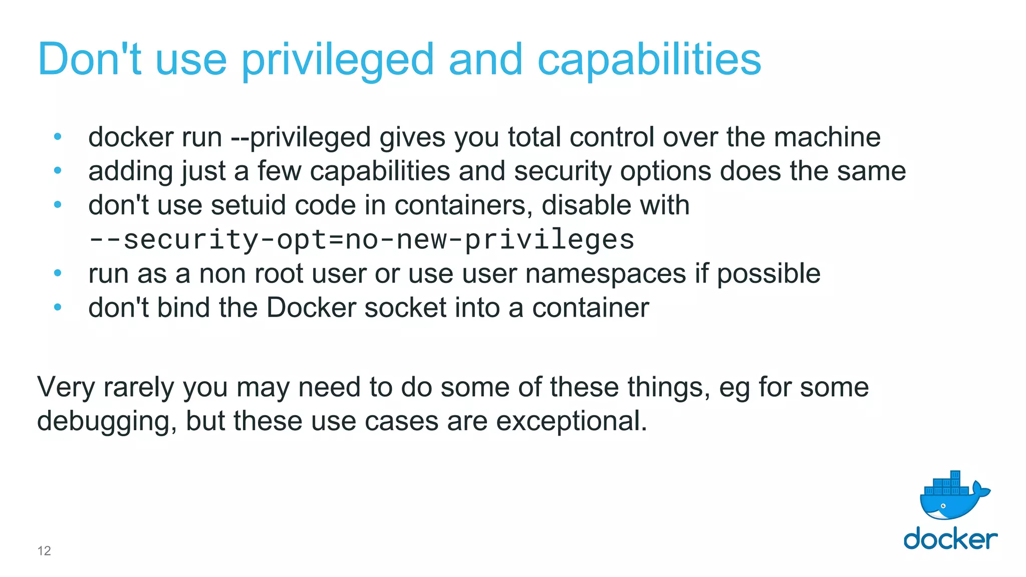 Don't use privileged and capabilities
• docker run --privileged gives you total control over the machine
• adding just a few capabilities and security options does the same
• don't use setuid code in containers, disable with
--security-opt=no-new-privileges
• run as a non root user or use user namespaces if possible
• don't bind the Docker socket into a container
Very rarely you may need to do some of these things, eg for some
debugging, but these use cases are exceptional.
12
 