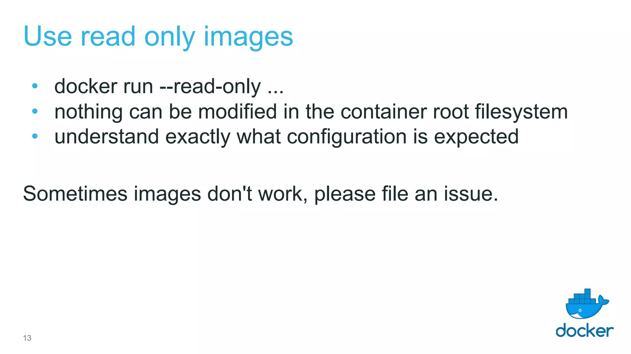 Use read only images
• docker run --read-only ...
• nothing can be modified in the container root filesystem
• understand exactly what configuration is expected
Sometimes images don't work, please file an issue.
13
 