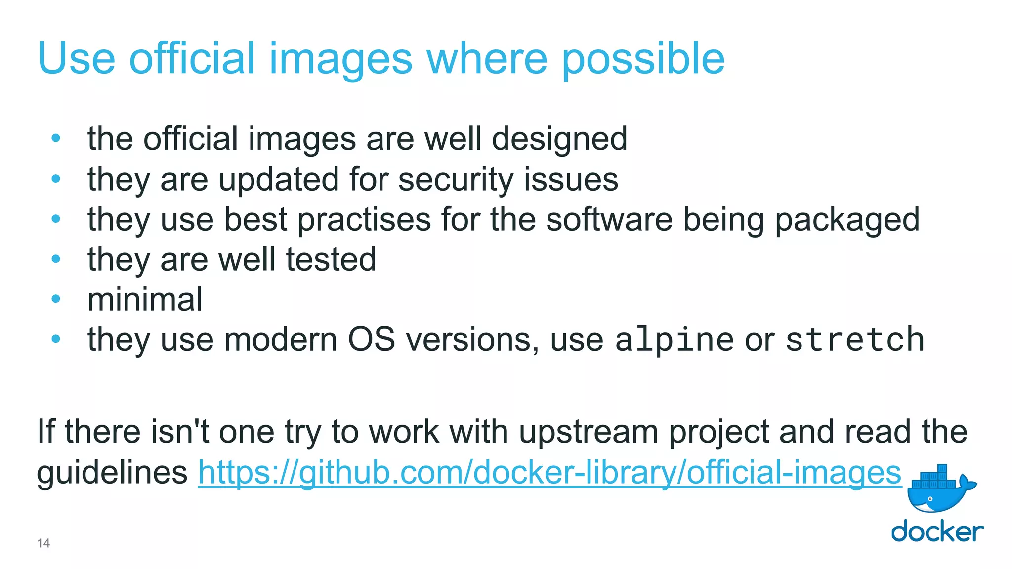 Use official images where possible
• the official images are well designed
• they are updated for security issues
• they use best practises for the software being packaged
• they are well tested
• minimal
• they use modern OS versions, use alpine or stretch
If there isn't one try to work with upstream project and read the
guidelines https://github.com/docker-library/official-images
14
 