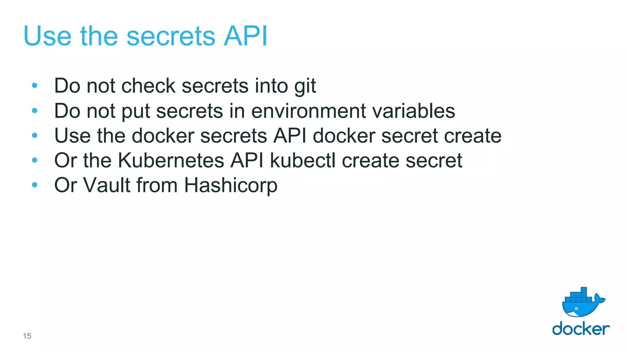 Use the secrets API
• Do not check secrets into git
• Do not put secrets in environment variables
• Use the docker secrets API docker secret create
• Or the Kubernetes API kubectl create secret
• Or Vault from Hashicorp
15
 