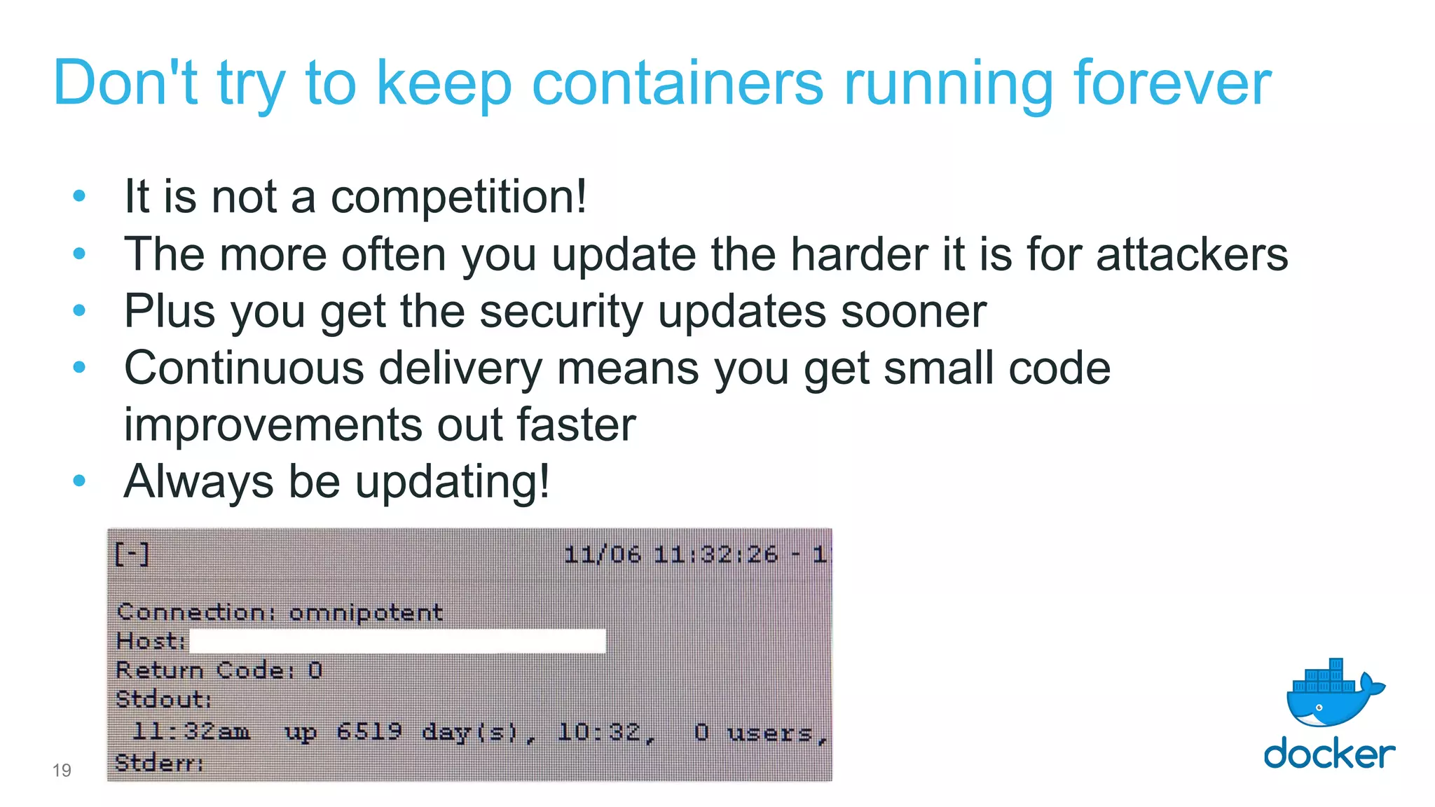 Don't try to keep containers running forever
• It is not a competition!
• The more often you update the harder it is for attackers
• Plus you get the security updates sooner
• Continuous delivery means you get small code
improvements out faster
• Always be updating!
19
 