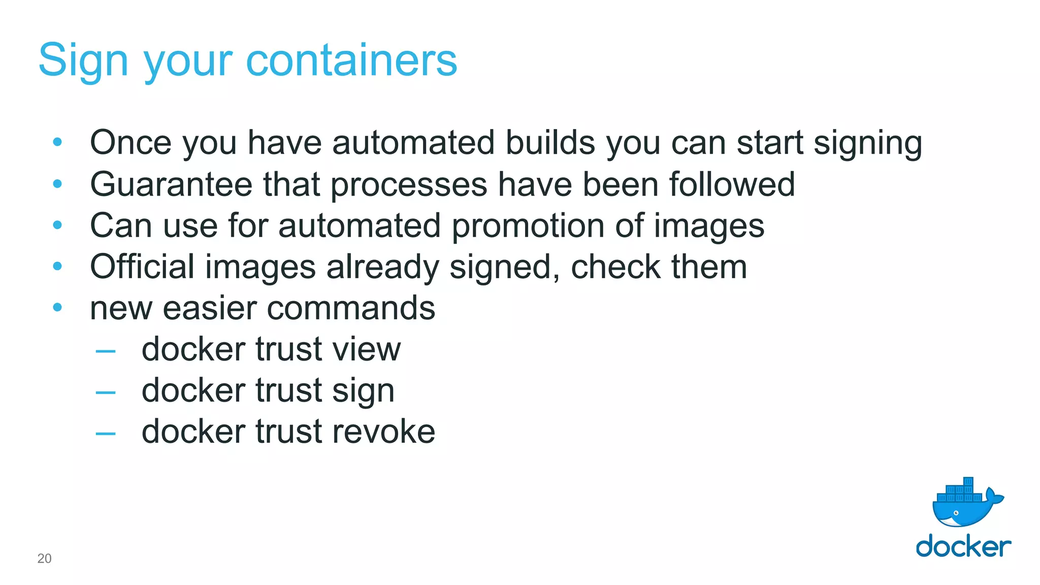 Sign your containers
• Once you have automated builds you can start signing
• Guarantee that processes have been followed
• Can use for automated promotion of images
• Official images already signed, check them
• new easier commands
– docker trust view
– docker trust sign
– docker trust revoke
20
 