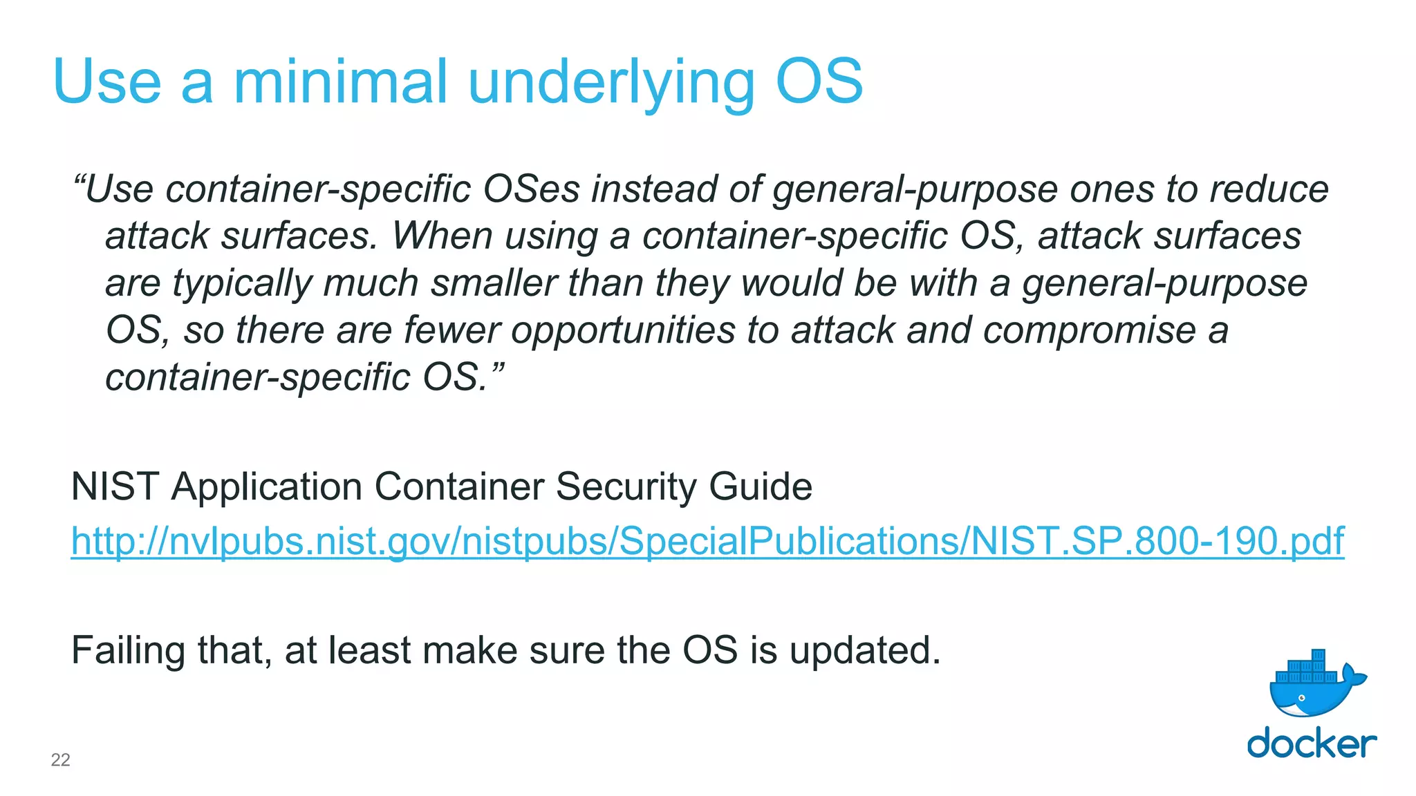 Use a minimal underlying OS
“Use container-specific OSes instead of general-purpose ones to reduce
attack surfaces. When using a container-specific OS, attack surfaces
are typically much smaller than they would be with a general-purpose
OS, so there are fewer opportunities to attack and compromise a
container-specific OS.”
NIST Application Container Security Guide
http://nvlpubs.nist.gov/nistpubs/SpecialPublications/NIST.SP.800-190.pdf
Failing that, at least make sure the OS is updated.
22
 