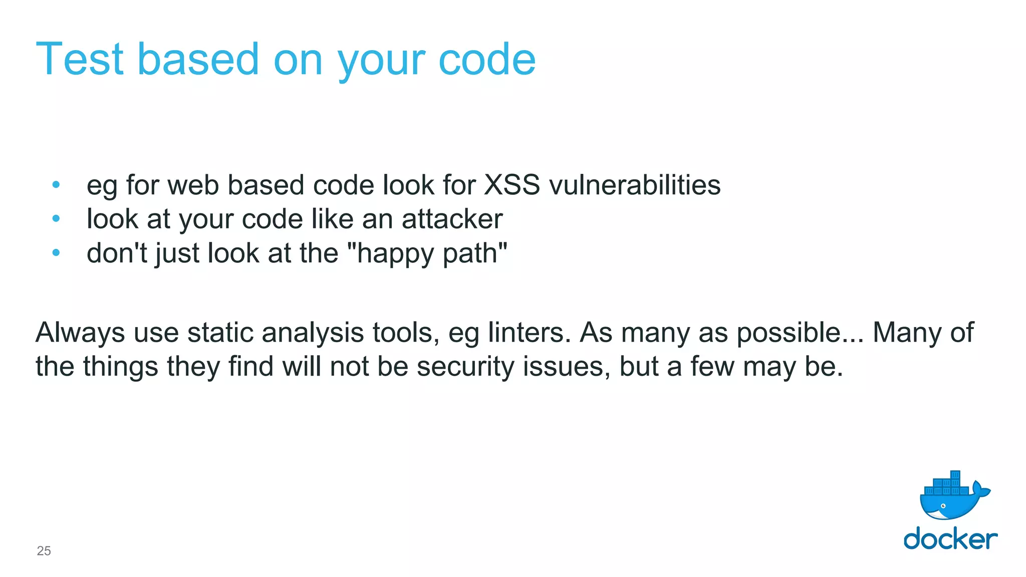 Test based on your code
• eg for web based code look for XSS vulnerabilities
• look at your code like an attacker
• don't just look at the "happy path"
Always use static analysis tools, eg linters. As many as possible... Many of
the things they find will not be security issues, but a few may be.
25
 