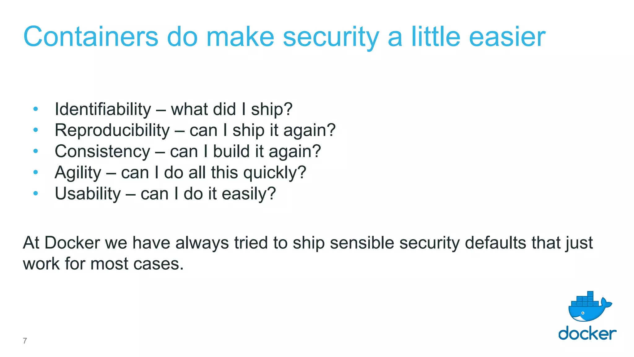 Containers do make security a little easier
• Identifiability – what did I ship?
• Reproducibility – can I ship it again?
• Consistency – can I build it again?
• Agility – can I do all this quickly?
• Usability – can I do it easily?
At Docker we have always tried to ship sensible security defaults that just
work for most cases.
7
 