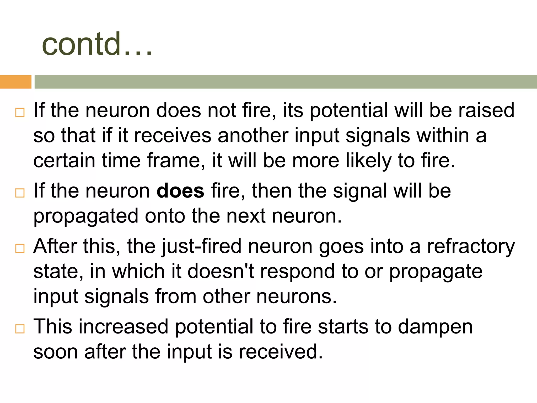 contd…
   If the neuron does not fire, its potential will be raised
    so that if it receives another input signals within a
    certain time frame, it will be more likely to fire.
   If the neuron does fire, then the signal will be
    propagated onto the next neuron.
   After this, the just-fired neuron goes into a refractory
    state, in which it doesn't respond to or propagate
    input signals from other neurons.
   This increased potential to fire starts to dampen
    soon after the input is received.
 