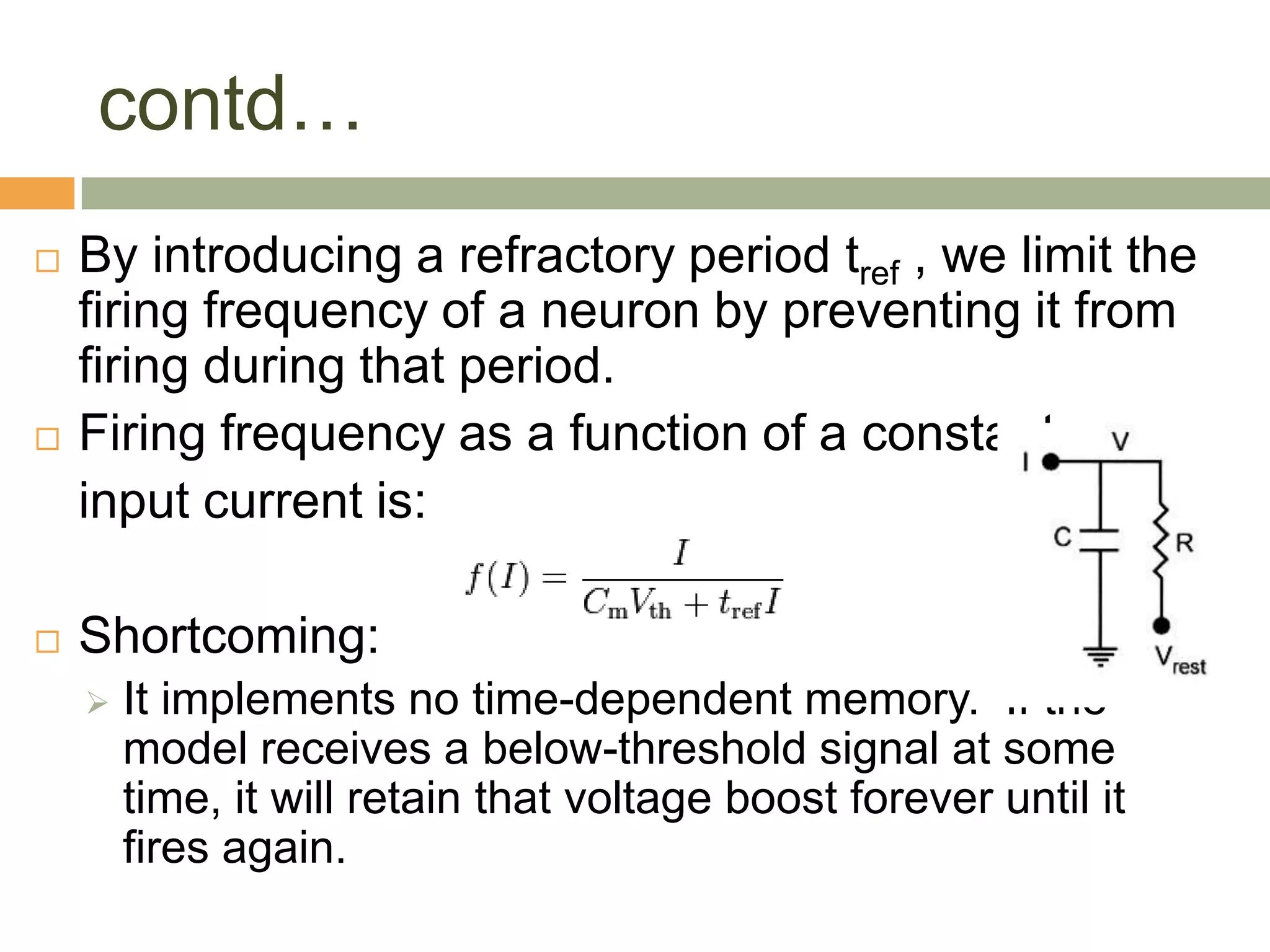 contd…
   By introducing a refractory period tref , we limit the
    firing frequency of a neuron by preventing it from
    firing during that period.
   Firing frequency as a function of a constant
    input current is:

   Shortcoming:
       It implements no time-dependent memory. If the
        model receives a below-threshold signal at some
        time, it will retain that voltage boost forever until it
        fires again.
 