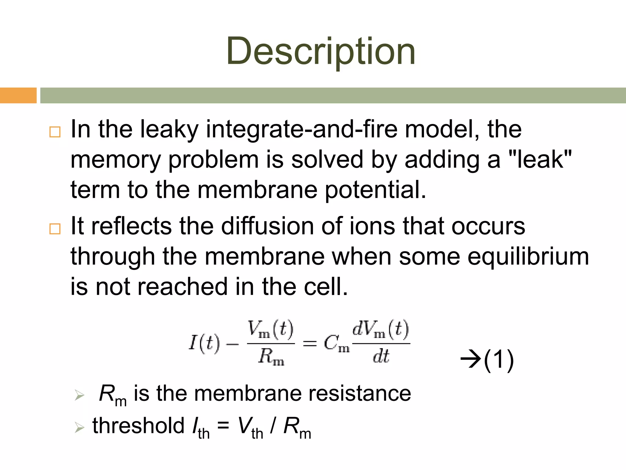 Description
   In the leaky integrate-and-fire model, the
    memory problem is solved by adding a "leak"
    term to the membrane potential.
   It reflects the diffusion of ions that occurs
    through the membrane when some equilibrium
    is not reached in the cell.

                                       (1)
      Rm is the membrane resistance
     threshold Ith = Vth / Rm
 
