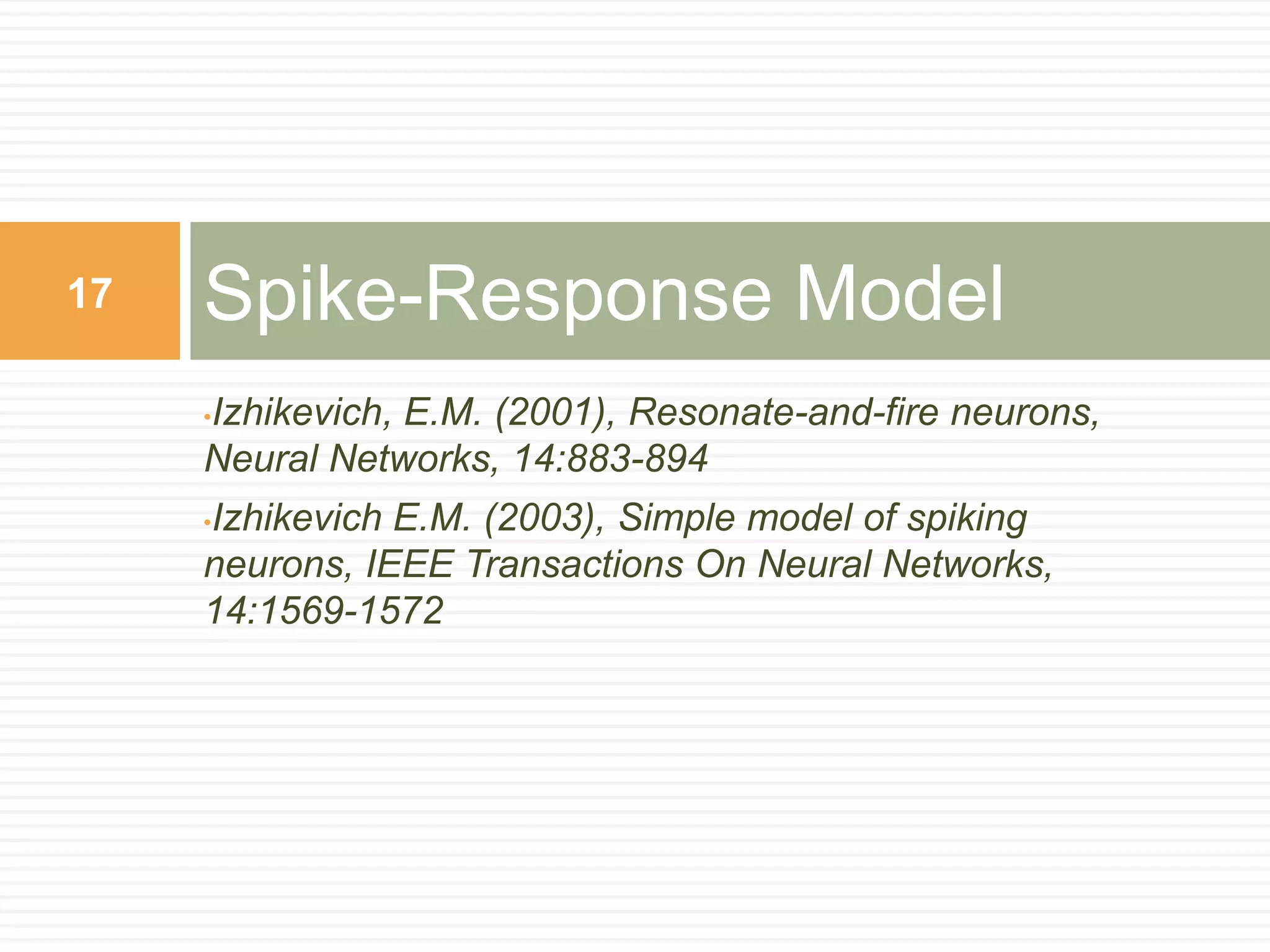 17   Spike-Response Model
     Izhikevich, E.M. (2001), Resonate-and-fire neurons,
     •
     Neural Networks, 14:883-894
     Izhikevich E.M. (2003), Simple model of spiking
     •

     neurons, IEEE Transactions On Neural Networks,
     14:1569-1572
 