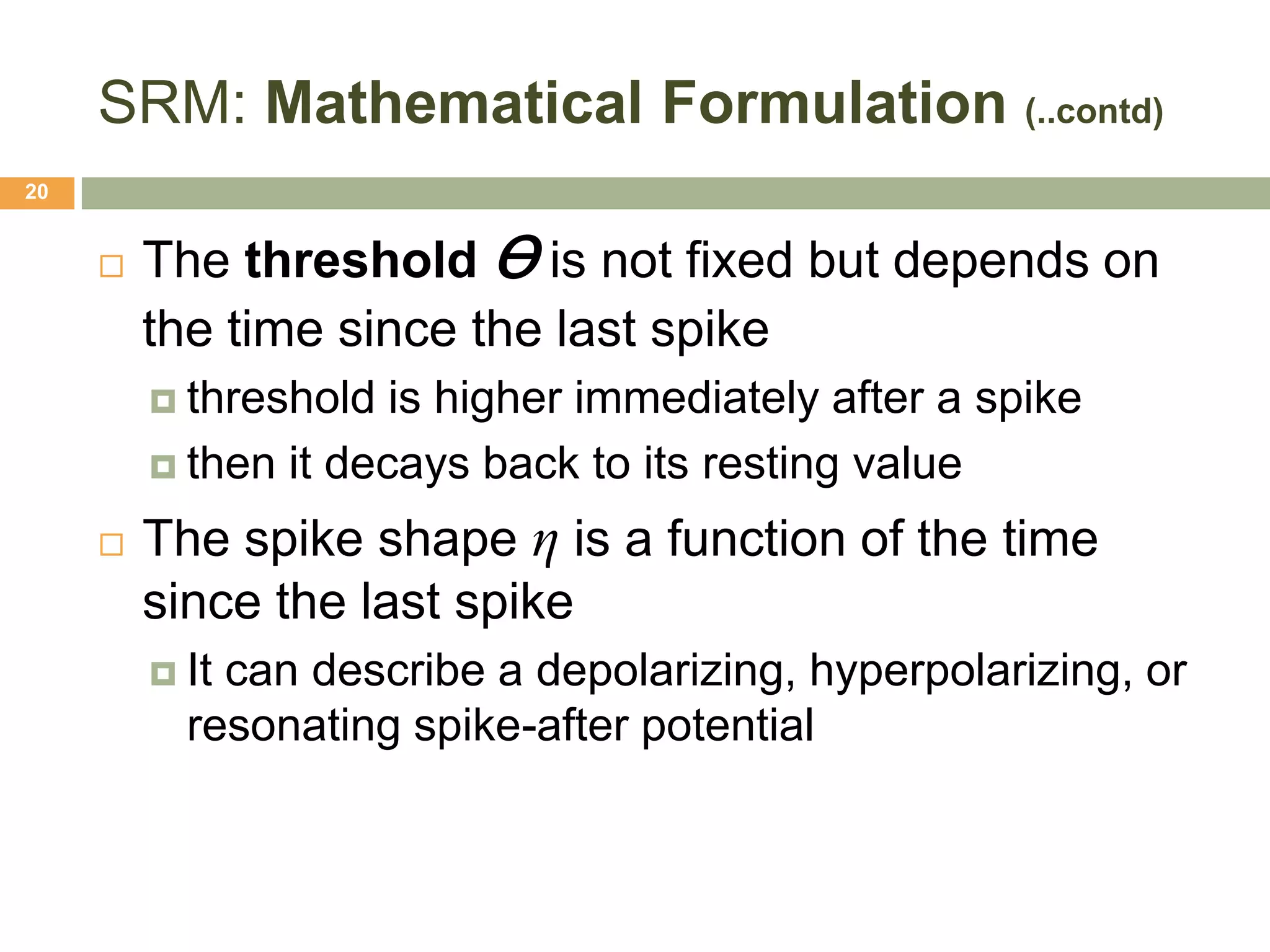 SRM: Mathematical Formulation (..contd)
20


        The threshold Ɵ is not fixed but depends on
         the time since the last spike
          threshold  is higher immediately after a spike
          then it decays back to its resting value

        The spike shape η is a function of the time
         since the last spike
          Itcan describe a depolarizing, hyperpolarizing, or
           resonating spike-after potential
 