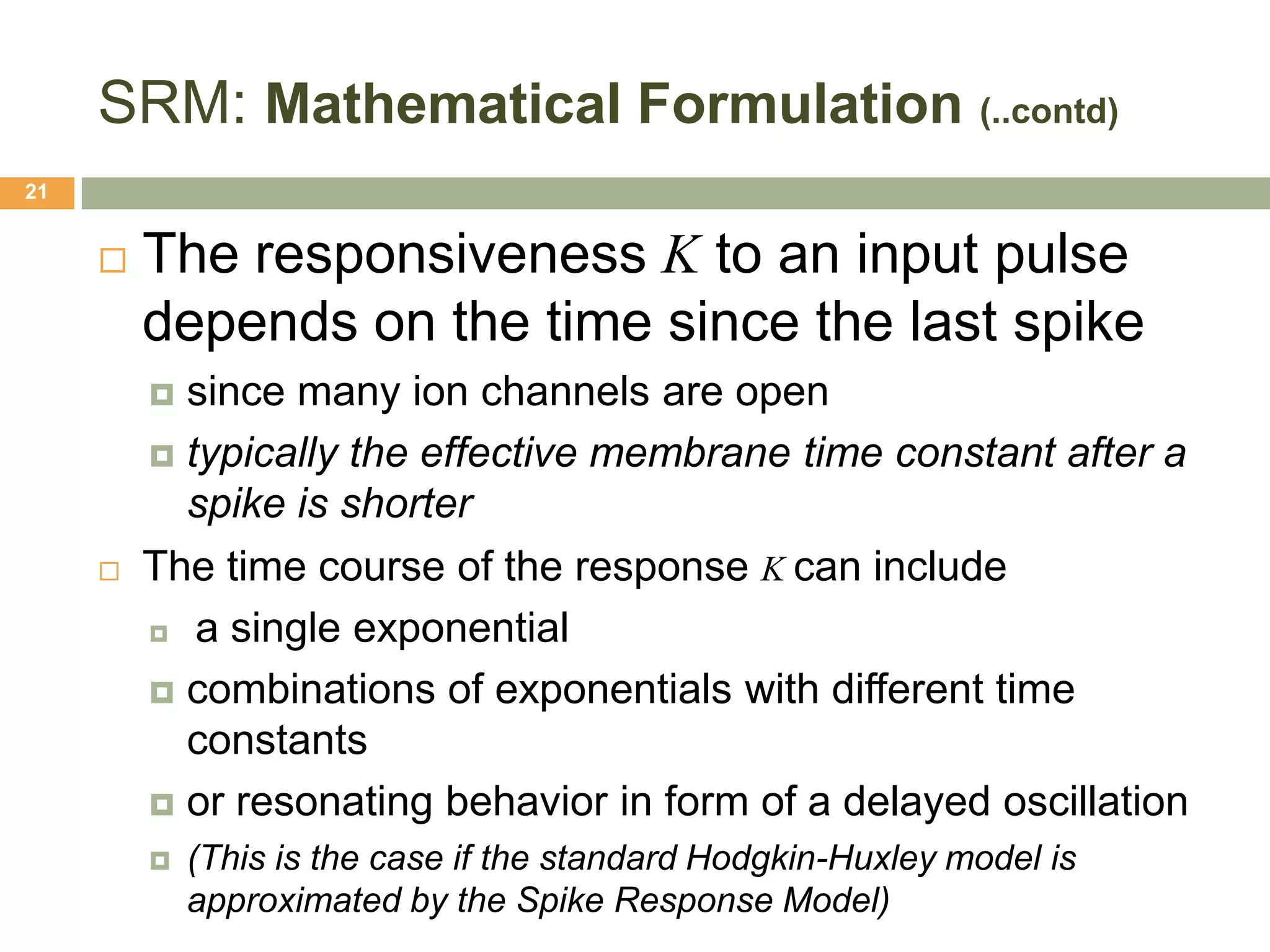 SRM: Mathematical Formulation (..contd)
21


        The responsiveness Κ to an input pulse
         depends on the time since the last spike
          since many ion channels are open
          typically the effective membrane time constant after a
           spike is shorter
        The time course of the response Κ can include
          a single exponential

          combinations of exponentials with different time
           constants
          or resonating behavior in form of a delayed oscillation
            (This is the case if the standard Hodgkin-Huxley model is
             approximated by the Spike Response Model)
 