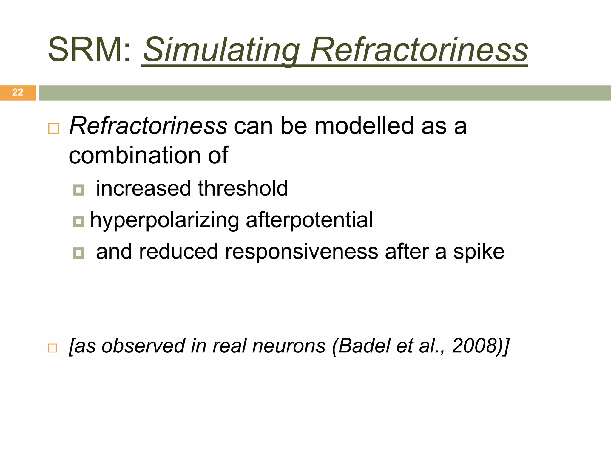 SRM: Simulating Refractoriness
22


        Refractoriness can be modelled as a
         combination of
          increased threshold
          hyperpolarizing afterpotential

          and reduced responsiveness after a spike




        [as observed in real neurons (Badel et al., 2008)]
 