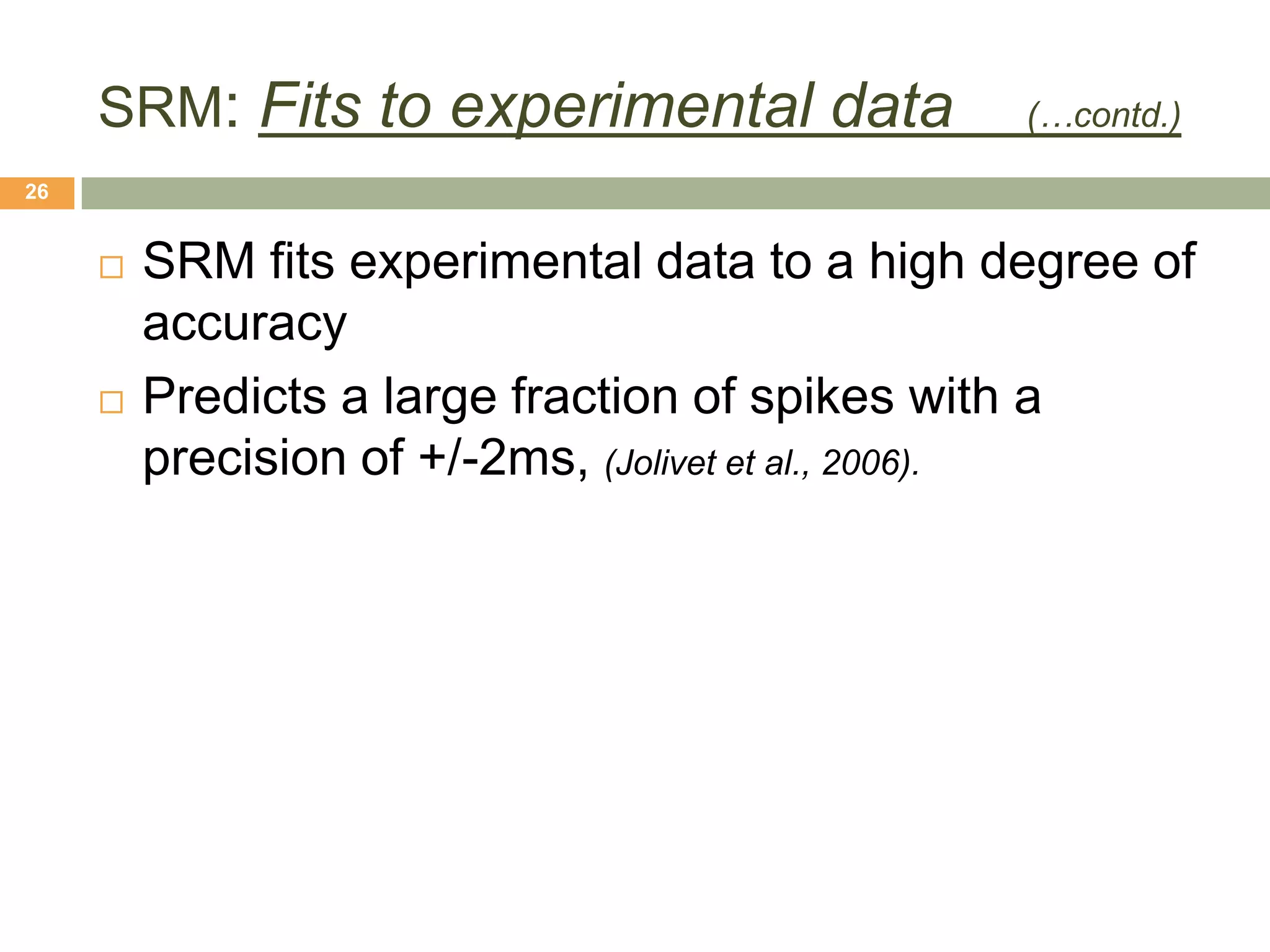 SRM: Fits to experimental data            (…contd.)

26


        SRM fits experimental data to a high degree of
         accuracy
        Predicts a large fraction of spikes with a
         precision of +/-2ms, (Jolivet et al., 2006).
 