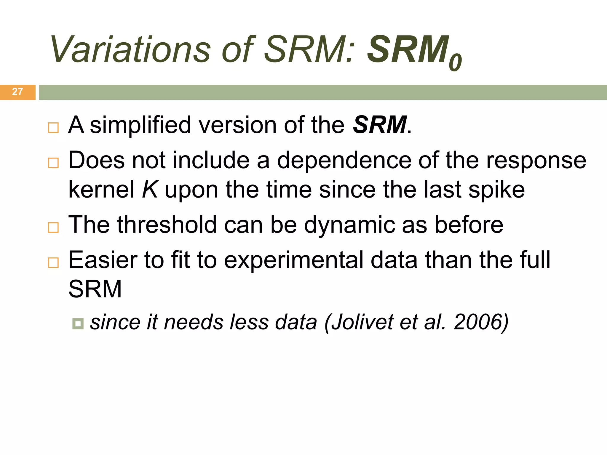 Variations of SRM: SRM0
27


        A simplified version of the SRM.
        Does not include a dependence of the response
         kernel K upon the time since the last spike
        The threshold can be dynamic as before
        Easier to fit to experimental data than the full
         SRM
          since   it needs less data (Jolivet et al. 2006)
 