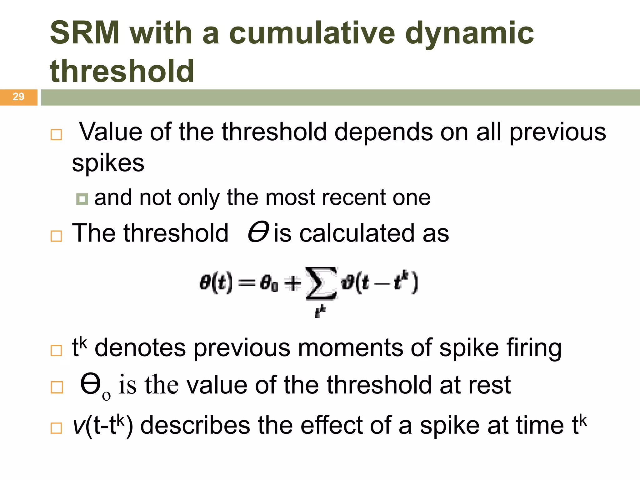 SRM with a cumulative dynamic
     threshold
29


         Value of the threshold depends on all previous
         spikes
          and   not only the most recent one
        The threshold Ɵ is calculated as



     tk denotes previous moments of spike firing
      Ɵo is the value of the threshold at rest

        v(t-tk) describes the effect of a spike at time tk
 
