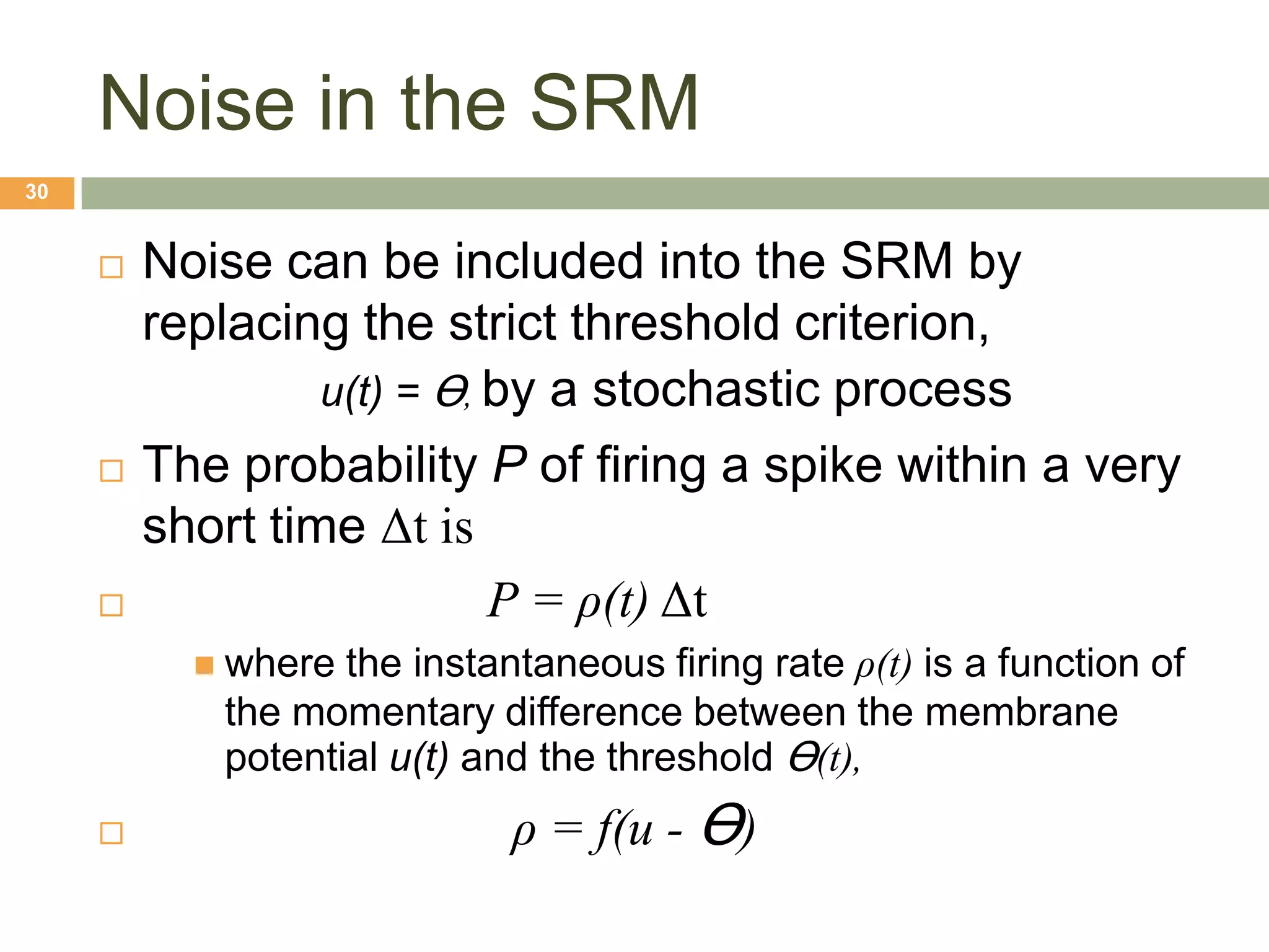 Noise in the SRM
30


        Noise can be included into the SRM by
         replacing the strict threshold criterion,
                  u(t) = Ɵ, by a stochastic process
        The probability P of firing a spike within a very
         short time Δt is
                           P = ρ(t) Δt
            where the instantaneous firing rate ρ(t) is a function of
            the momentary difference between the membrane
            potential u(t) and the threshold Ɵ(t),
                            ρ = f(u - Ɵ)
 