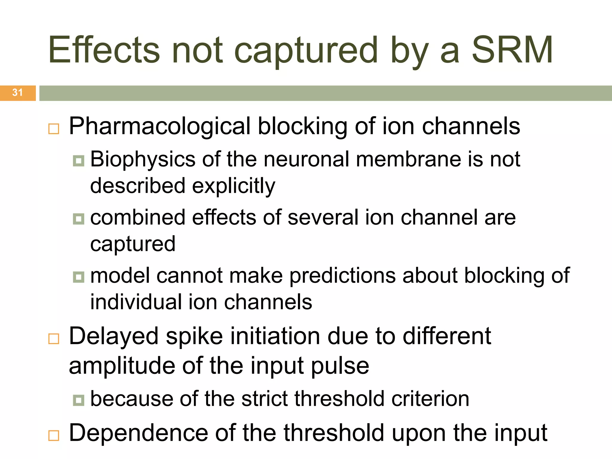 Effects not captured by a SRM
31


        Pharmacological blocking of ion channels
          Biophysics   of the neuronal membrane is not
           described explicitly
          combined effects of several ion channel are
           captured
          model cannot make predictions about blocking of
           individual ion channels
        Delayed spike initiation due to different
         amplitude of the input pulse
          because   of the strict threshold criterion
        Dependence of the threshold upon the input
 