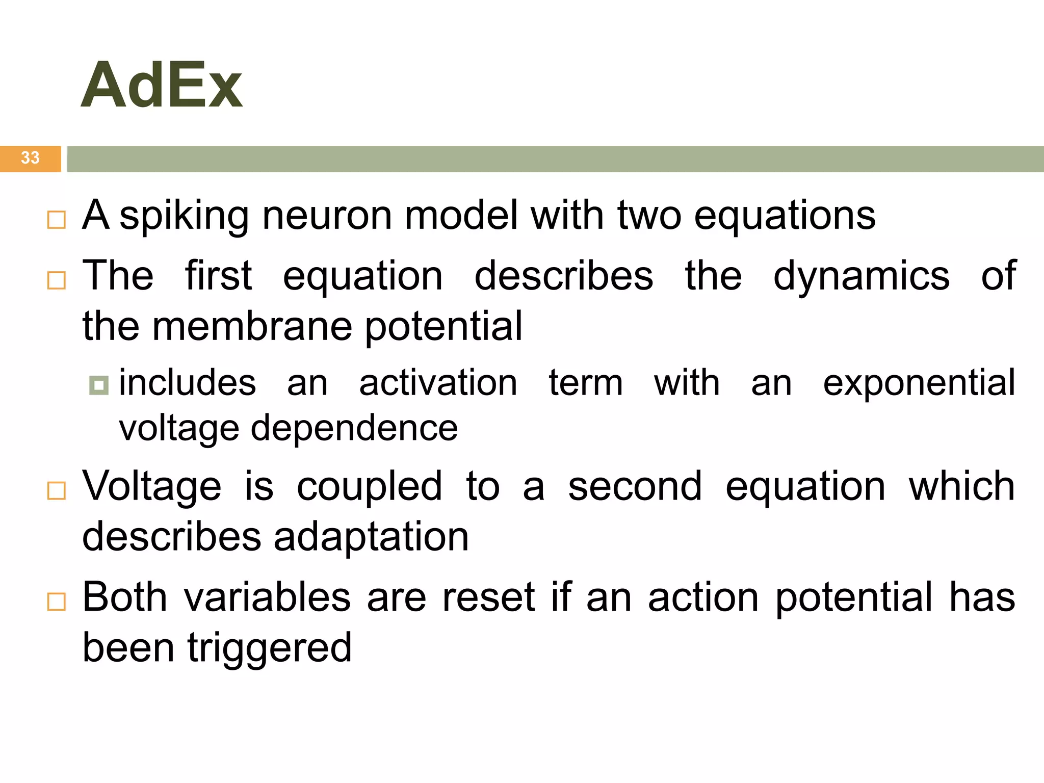 AdEx
33


        A spiking neuron model with two equations
        The first equation describes the dynamics of
         the membrane potential
          includes an activation term with an exponential
          voltage dependence
        Voltage is coupled to a second equation which
         describes adaptation
        Both variables are reset if an action potential has
         been triggered
 