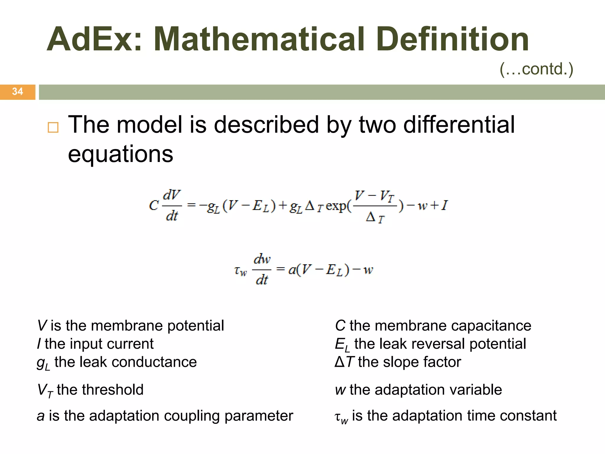 AdEx: Mathematical Definition
                                                                       (…contd.)
34


         The model is described by two differential
          equations




     V is the membrane potential              C the membrane capacitance
     I the input current                      EL the leak reversal potential
     gL the leak conductance                  ΔT the slope factor
     VT the threshold                         w the adaptation variable
     a is the adaptation coupling parameter   τw is the adaptation time constant
 