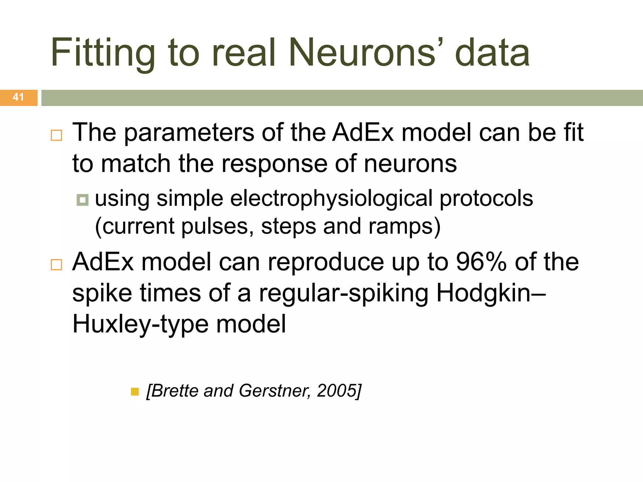 Fitting to real Neurons’ data
41


        The parameters of the AdEx model can be fit
         to match the response of neurons
          usingsimple electrophysiological protocols
          (current pulses, steps and ramps)
        AdEx model can reproduce up to 96% of the
         spike times of a regular-spiking Hodgkin–
         Huxley-type model

                 [Brette and Gerstner, 2005]
 