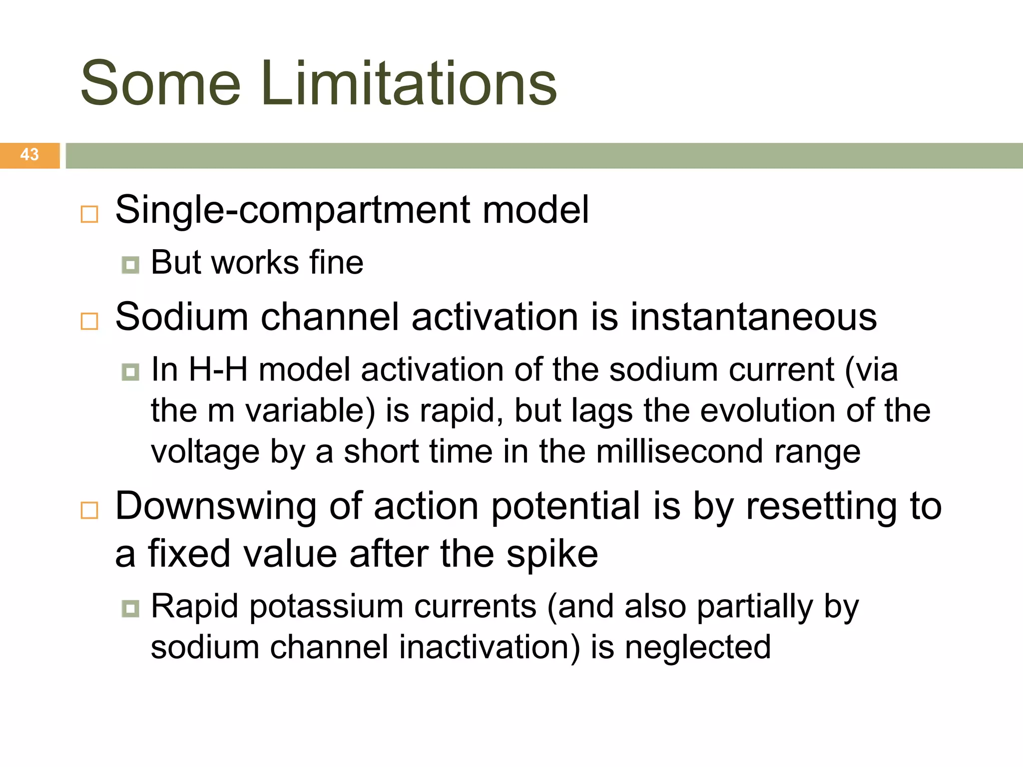 Some Limitations
43


        Single-compartment model
            But works fine
        Sodium channel activation is instantaneous
            In H-H model activation of the sodium current (via
             the m variable) is rapid, but lags the evolution of the
             voltage by a short time in the millisecond range
        Downswing of action potential is by resetting to
         a fixed value after the spike
            Rapid potassium currents (and also partially by
             sodium channel inactivation) is neglected
 