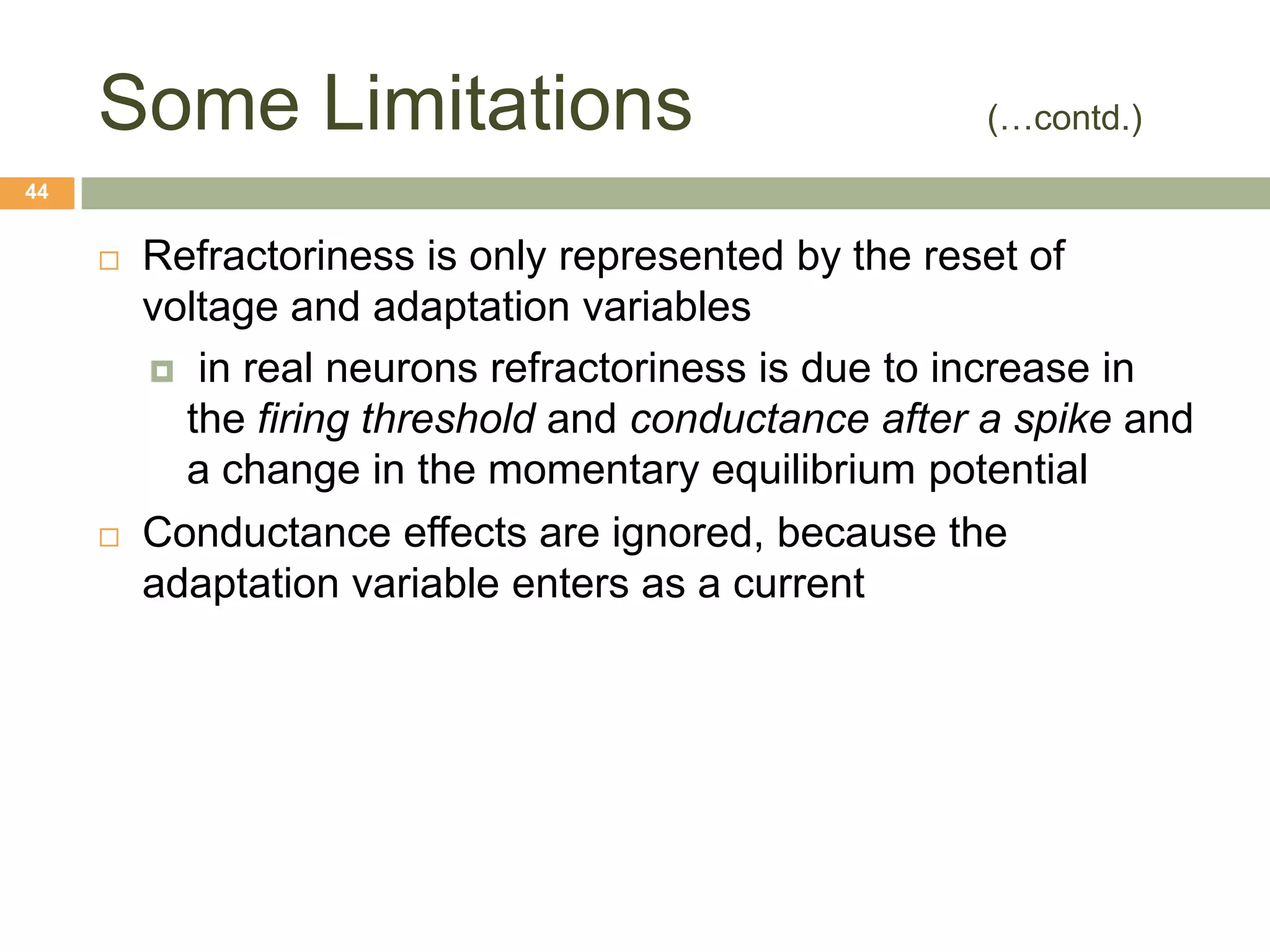 Some Limitations                                (…contd.)
44


        Refractoriness is only represented by the reset of
         voltage and adaptation variables
          in real neurons refractoriness is due to increase in
           the firing threshold and conductance after a spike and
           a change in the momentary equilibrium potential
        Conductance effects are ignored, because the
         adaptation variable enters as a current
 