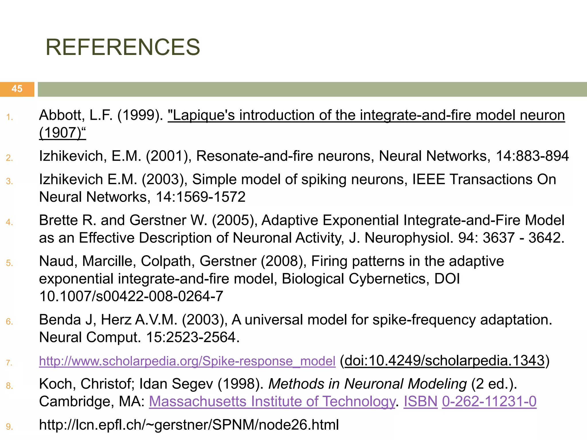 REFERENCES
 45

1.    Abbott, L.F. (1999). "Lapique's introduction of the integrate-and-fire model neuron
      (1907)“
2.    Izhikevich, E.M. (2001), Resonate-and-fire neurons, Neural Networks, 14:883-894
3.    Izhikevich E.M. (2003), Simple model of spiking neurons, IEEE Transactions On
      Neural Networks, 14:1569-1572
4.    Brette R. and Gerstner W. (2005), Adaptive Exponential Integrate-and-Fire Model
      as an Effective Description of Neuronal Activity, J. Neurophysiol. 94: 3637 - 3642.
5.    Naud, Marcille, Colpath, Gerstner (2008), Firing patterns in the adaptive
      exponential integrate-and-fire model, Biological Cybernetics, DOI
      10.1007/s00422-008-0264-7
6.    Benda J, Herz A.V.M. (2003), A universal model for spike-frequency adaptation.
      Neural Comput. 15:2523-2564.
7.    http://www.scholarpedia.org/Spike-response_model (doi:10.4249/scholarpedia.1343)
8.    Koch, Christof; Idan Segev (1998). Methods in Neuronal Modeling (2 ed.).
      Cambridge, MA: Massachusetts Institute of Technology. ISBN 0-262-11231-0
9.    http://lcn.epfl.ch/~gerstner/SPNM/node26.html
 