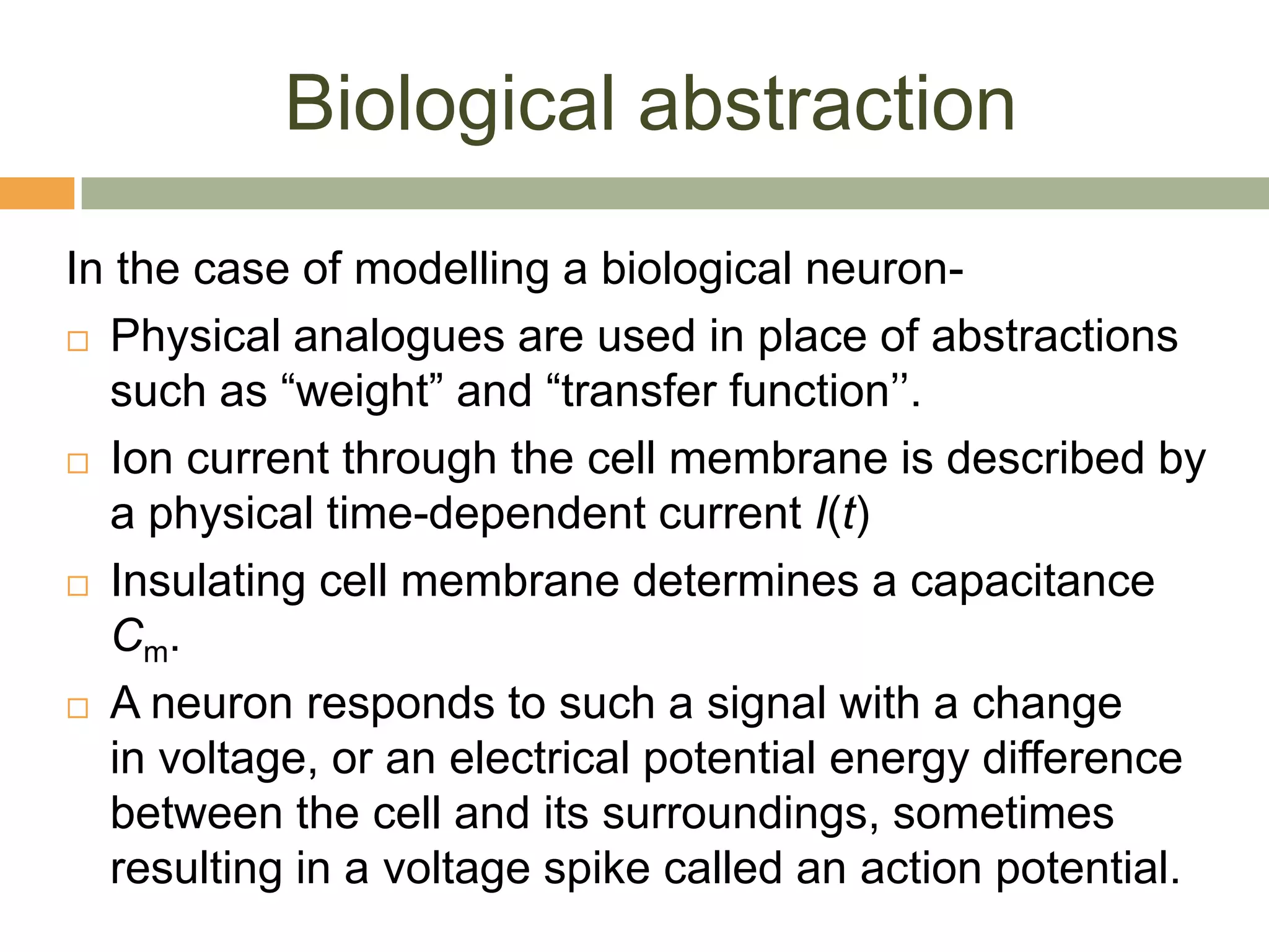 Biological abstraction
In the case of modelling a biological neuron-
 Physical analogues are used in place of abstractions
  such as “weight” and “transfer function’’.
 Ion current through the cell membrane is described by
  a physical time-dependent current I(t)
 Insulating cell membrane determines a capacitance
  C m.
 A neuron responds to such a signal with a change

  in voltage, or an electrical potential energy difference
  between the cell and its surroundings, sometimes
  resulting in a voltage spike called an action potential.
 