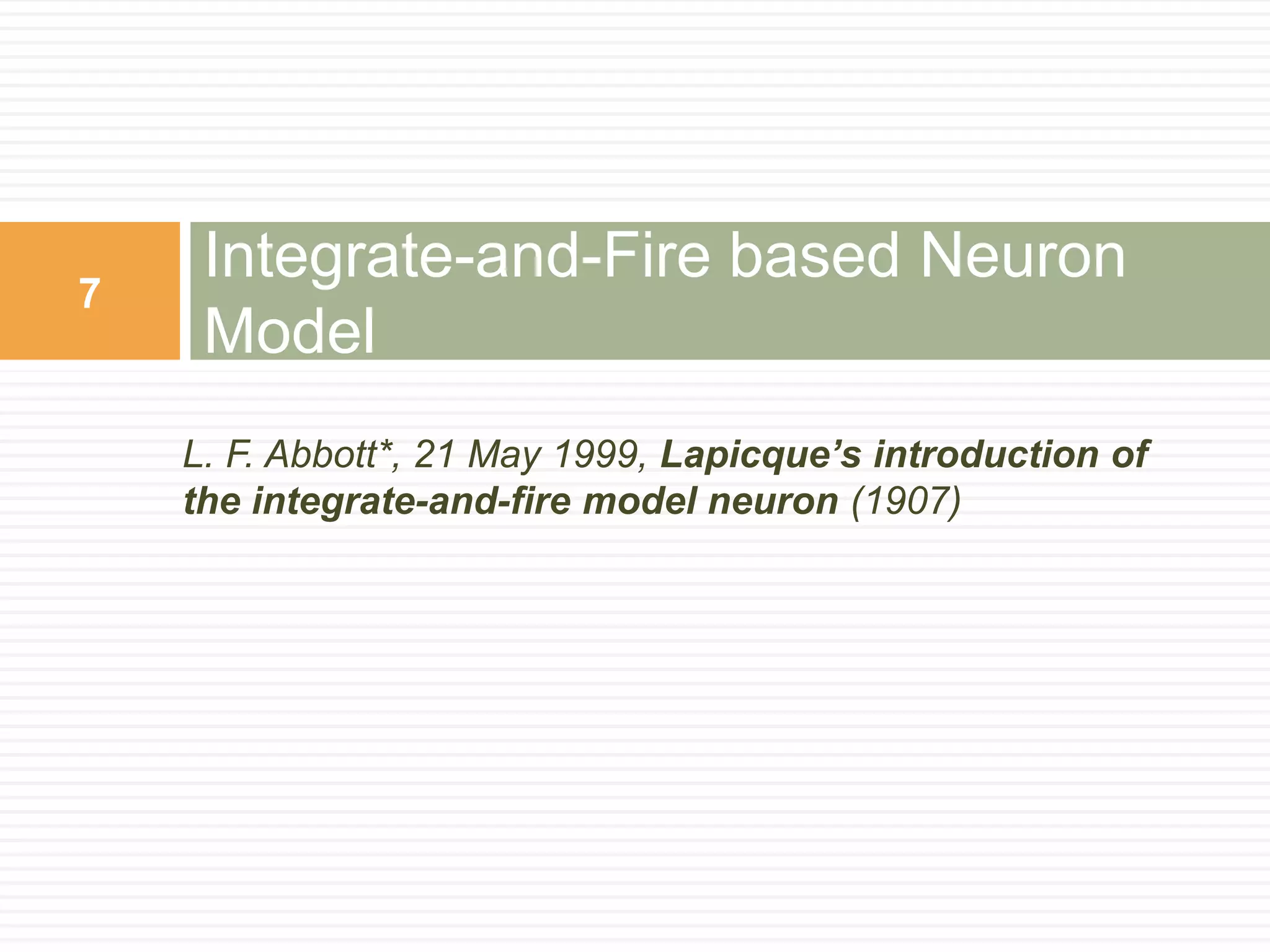 7
     Integrate-and-Fire based Neuron
     Model
    L. F. Abbott*, 21 May 1999, Lapicque’s introduction of
    the integrate-and-fire model neuron (1907)
 