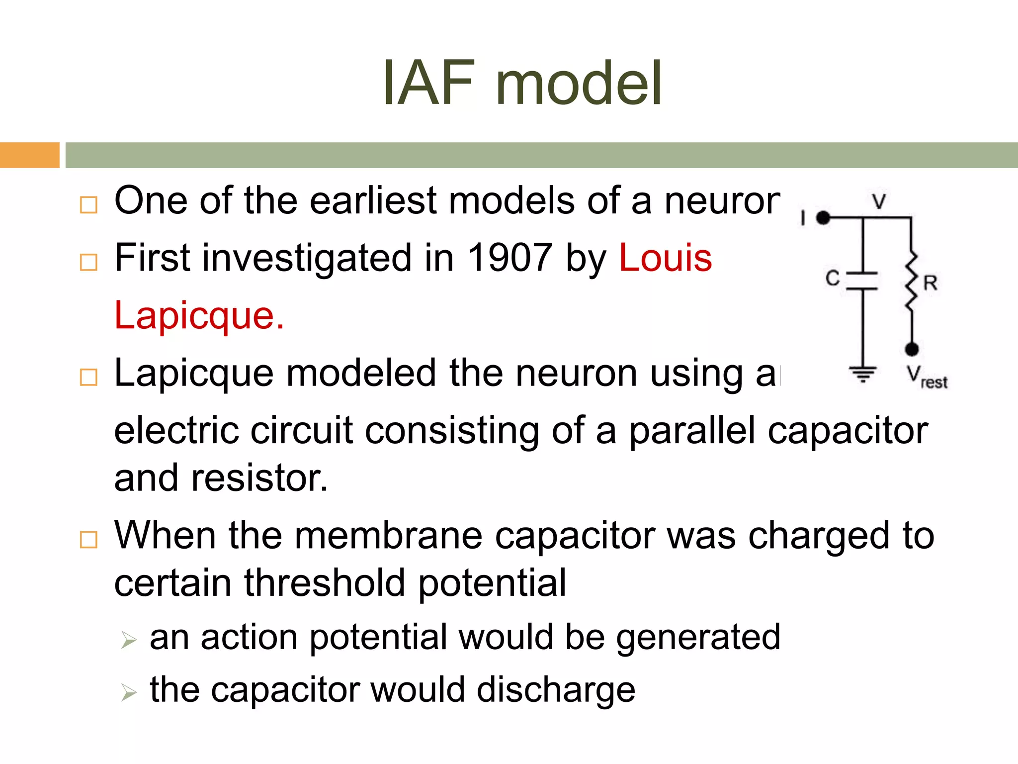 IAF model
   One of the earliest models of a neuron.
   First investigated in 1907 by Louis
    Lapicque.
   Lapicque modeled the neuron using an
    electric circuit consisting of a parallel capacitor
    and resistor.
   When the membrane capacitor was charged to
    certain threshold potential
     an action potential would be generated
     the capacitor would discharge
 