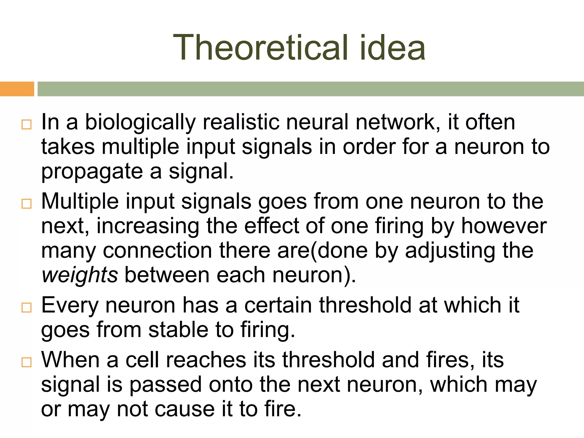Theoretical idea
   In a biologically realistic neural network, it often
    takes multiple input signals in order for a neuron to
    propagate a signal.
   Multiple input signals goes from one neuron to the
    next, increasing the effect of one firing by however
    many connection there are(done by adjusting the
    weights between each neuron).
   Every neuron has a certain threshold at which it
    goes from stable to firing.
   When a cell reaches its threshold and fires, its
    signal is passed onto the next neuron, which may
    or may not cause it to fire.
 