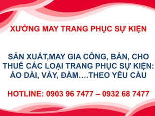 XƯỞNG MAY TRANG PHỤC SỰ KIỆN
SẢN XUẤT,MAY GIA CÔNG, BÁN, CHO
THUÊ CÁC LOẠI TRANG PHỤC SỰ KIỆN:
ÁO DÀI, VÁY, ĐẦM….THEO YÊU CẦU
HOTLINE: 0903 96 7477 – 0932 68 7477
 