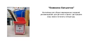 “Книжкина больничка” 
Контейнер для сбора поврежденных изданий, 
рекомендовано для детского отдела, где в форме 
игры можно починить литературу. 
 