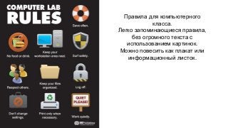 Правила для компьютерного 
класса. 
Легко запоминающиеся правила, 
без огромного текста с 
использованием картинок. 
Можно повесить как плакат или 
информационный листок. 
 