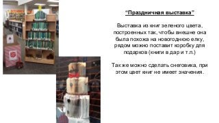 “Праздничная выставка” 
Выставка из книг зеленого цвета, 
построенных так, чтобы внешне она 
была похожа на новогоднюю елку, 
рядом можно поставит коробку для 
подарков (книги в дар и т.п.) 
Так же можно сделать снеговика, при 
этом цвет книг не имеет значения. 
 