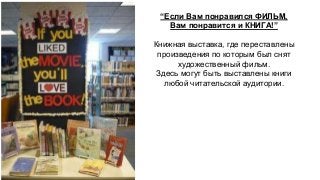 “Если Вам понравился ФИЛЬМ, 
Вам понравится и КНИГА!” 
Книжная выставка, где переставлены 
произведения по которым был снят 
художественный фильм. 
Здесь могут быть выставлены книги 
любой читательской аудитории. 
 