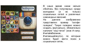 В наше время никак нельзя 
обойтись без популярных среди 
молодежи (и не только) 
социальных сетей и различных 
новоиодных явлений. 
На данном изображении 
представлен пример “селфи- 
галереи”. Такую галерею можно 
создать виртуально, обязательно 
наличие “хэш-тегов” (знак # напр. 
#читайвбелинке, 
#читающийякутск), по которым 
можно будет вести поиск в 
социальных-сетях. 
 