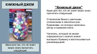 “Книжный джем” 
Идея для тех, кто не знает какую книгу 
прочитать следующей. 
Стеклянная банка с цветными, 
сложенными в несколько раз, 
бумажками, на которых написаны 
автор и название книги. 
Читатель, который не может 
определиться с книгой, может 
вытащить бумажку и воспользоваться 
рекомендацией. 
КНИЖНЫЙ ДЖЕМ 
Идея для тех, кто не знает 
какую книгу прочитать 
следующей. 
 