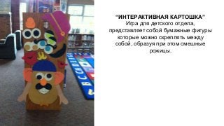 “ИНТЕРАКТИВНАЯ КАРТОШКА” 
Игра для детского отдела, 
представляет собой бумажные фигуры 
которые можно скреплять между 
собой, образуя при этом смешные 
рожицы. 
 