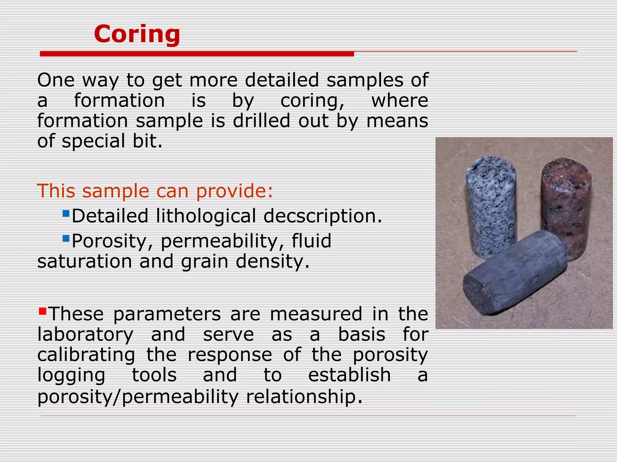 Coring
One way to get more detailed samples of
a formation is by coring, where
formation sample is drilled out by means
of special bit.
This sample can provide:
Detailed lithological decscription.
Porosity, permeability, fluid
saturation and grain density.
These parameters are measured in the
laboratory and serve as a basis for
calibrating the response of the porosity
logging tools and to establish a
porosity/permeability relationship.
 