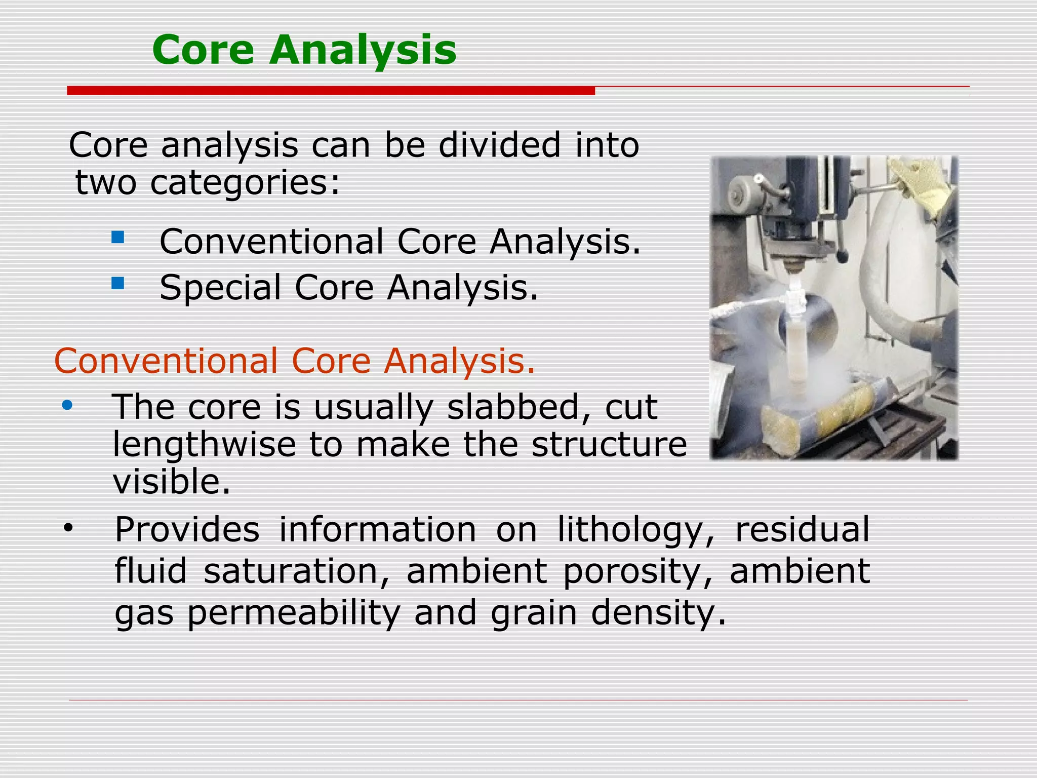 Core Analysis
Core analysis can be divided into
two categories:
 Conventional Core Analysis.
 Special Core Analysis.
Conventional Core Analysis.
• The core is usually slabbed, cut
lengthwise to make the structure
visible.
• Provides information on lithology, residual
fluid saturation, ambient porosity, ambient
gas permeability and grain density.
 
