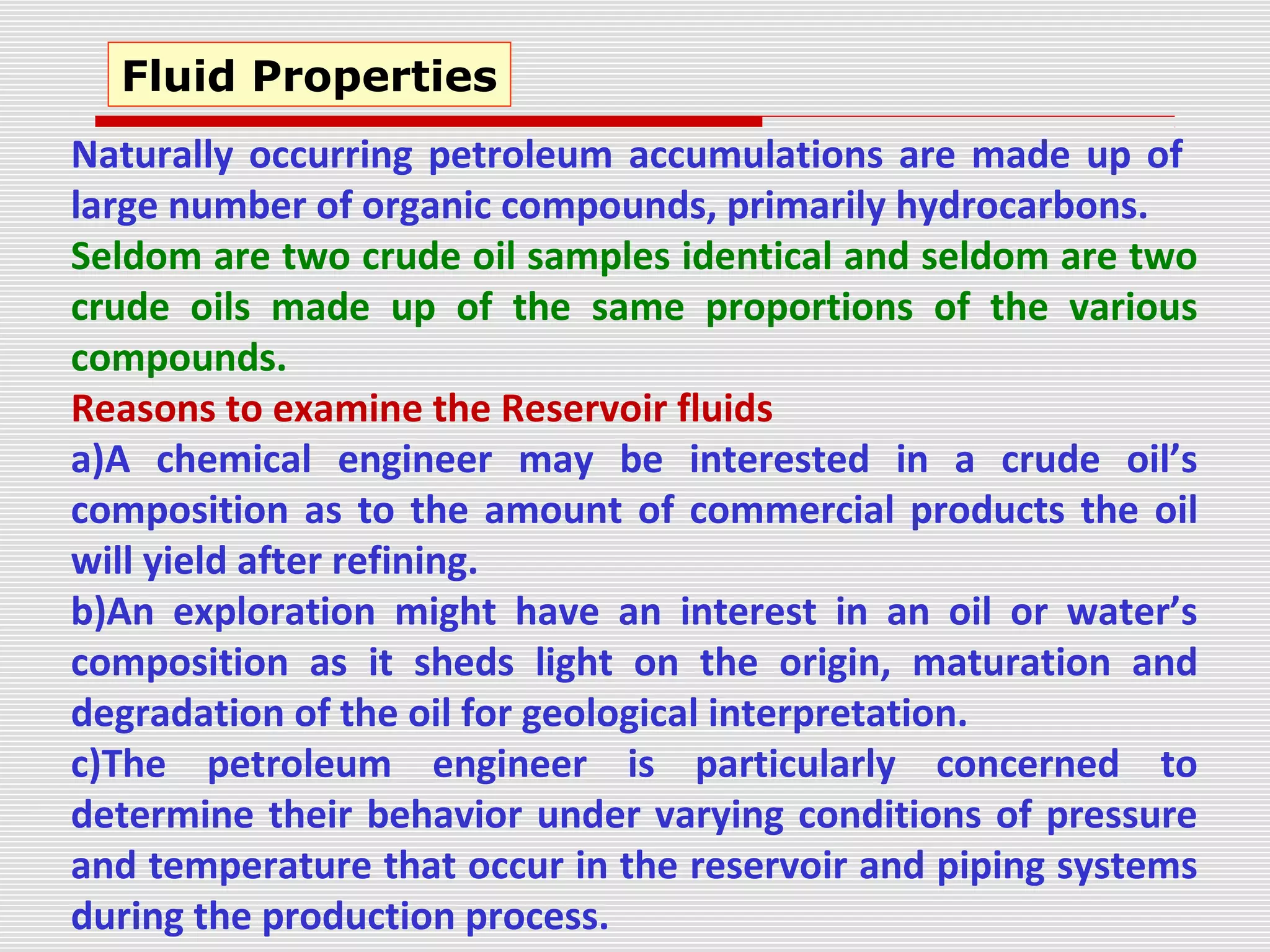 Naturally occurring petroleum accumulations are made up of
large number of organic compounds, primarily hydrocarbons.
Seldom are two crude oil samples identical and seldom are two
crude oils made up of the same proportions of the various
compounds.
Reasons to examine the Reservoir fluids
a)A chemical engineer may be interested in a crude oil’s
composition as to the amount of commercial products the oil
will yield after refining.
b)An exploration might have an interest in an oil or water’s
composition as it sheds light on the origin, maturation and
degradation of the oil for geological interpretation.
c)The petroleum engineer is particularly concerned to
determine their behavior under varying conditions of pressure
and temperature that occur in the reservoir and piping systems
during the production process.
Fluid Properties
 